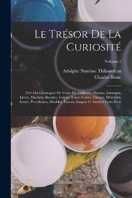 Le Trsor De La Curiosit: Tir Des Catalogues De Vente De Tableaux, Dessins, Estampes, Livres, Marbres, Bronzes, Ivoires, Terres Cuites, Vitraux, Mdailles, Armes, Porcelaines, Meubles, maux, Laques Et Autres Objets D'art; Volume 1 - Blanc, Charles, and Thibaudeau, Adolphe Narcisse