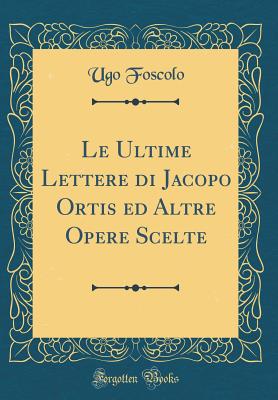 Le Ultime Lettere Di Jacopo Ortis Ed Altre Opere Scelte (Classic Reprint) - Foscolo, Ugo