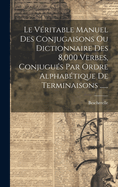 Le Veritable Manuel Des Conjugaisons Ou Dictionnaire Des 8,000 Verbes, Conjugues Par Ordre Alphabetique de Terminaisons ......