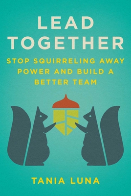 Lead Together: Stop Squirreling Away Power and Build a Better Team - Luna, Tania