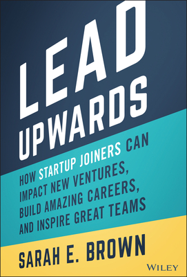 Lead Upwards: How Startup Joiners Can Impact New Ventures, Build Amazing Careers, and Inspire Great Teams - Brown, Sarah E