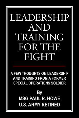 Leadership and Training for the Fight: A Few Thoughts on Leadership and Training from a Former Special Operations Soldier - Howe, Paul R
