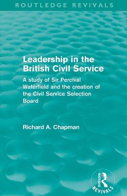 Leadership in the British Civil Service (Routledge Revivals): A study of Sir Percival Waterfield and the creation of the Civil Service Selection Board - Chapman, Richard A.