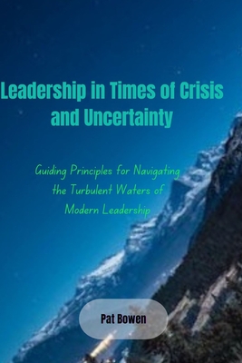 Leadership in Times of Crisis and Uncertainty: Guiding Principles for Navigating the Turbulent Waters of Modern Leadership - Bowen, Pat