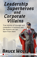 Leadership Superheroes And Corporate Villains: True Stories Of Courage And Cowardice In Business And The Lessons We Can Learn From Them