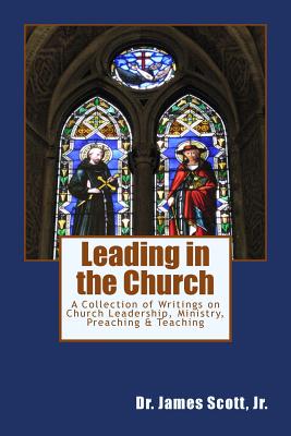 Leading in the Church: A Collection of Writings on Church Leadership, Ministry, Preaching & Teaching - Scott, James, Jr.