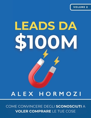 Leads da $100M: Come Convincere gli Sconosciuti a Voler Comprare le Tue Cose - Hormozi, Alex