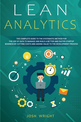 Lean Analytics: The Complete Guide to the Systematic Method for the Use of Data to Manage and Build a Better and Faster Startup Business by Cutting Costs and Adding Value to the Development Process - Wright, Josh