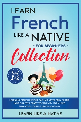 Learn French Like a Native for Beginners Collection - Level 1 & 2: Learning French in Your Car Has Never Been Easier! Have Fun with Crazy Vocabulary, Daily Used Phrases & Correct Pronunciations - Learn Like a Native