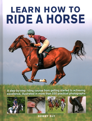 Learn How to Ride a Horse: A step-by-step riding course from getting started to achieving excellence, illustrated in more than 550 practical photographs - Sly, Debby