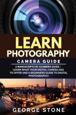 Learn Photography: Camera Guide -2 Manuscripts in 1(camera Guide: Learn What Your Digital Camera Has to Offer and a Beginners Guide to Digital Photography) - Stone, George