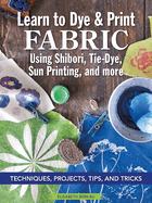 Learn to Dye & Print Fabric Using Shibori, Tie-Dye, Sun Printing, and More: Techniques, Projects, Tips, and Tricks