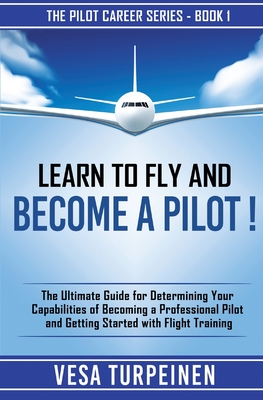 Learn to Fly and Become a Pilot!: The Ultimate Guide for Determining Your Capabilities of Becoming a Professional Pilot and Getting Started with Flight Training - Turpeinen, Vesa