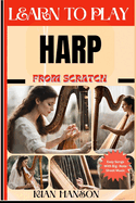 Learn to Play Harp from Scratch: Beginners Guide To Mastering Harp Playing, Demystify Music Theory, Proven Polyrhythm Techniques, Skill To Become Expert And Everything Needed To Learn