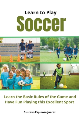 Learn to Play Soccer Learn the Basic Rules of the Game and Have Fun Playing This Excellent Sport - Juarez, Gustavo Espinosa