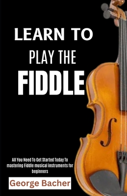 Learn to Play the Fiddle: All You Need To Get Started Today To mastering Fiddle musical instruments for beginners - Bacher, George