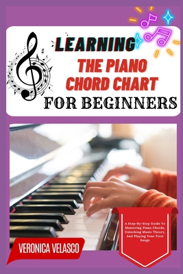 Learning the Piano Chord Chart for Beginners: A Step-By-Step Guide To Mastering Piano Chords, Unlocking Music Theory, And Playing Your First Songs - Velasco, Veronica