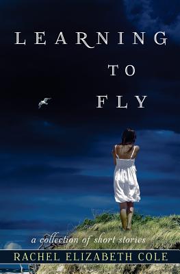 Learning to Fly: A Collection of Short Stories - Cole, Rachel Elizabeth