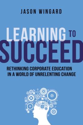Learning to Succeed: Rethinking Corporate Education in a World of Unrelenting Change - Wingard, Jason
