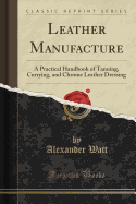 Leather Manufacture: A Practical Handbook of Tanning, Currying, and Chrome Leather Dressing (Classic Reprint)