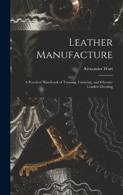 Leather Manufacture: A Practical Handbook of Tanning, Currying, and Chrome Leather Dressing - Watt, Alexander