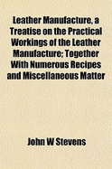 Leather Manufacture, a Treatise on the Practical Workings of the Leather Manufacture; ... Together with Numerous ... Recipes... and Miscellaneous Matter ..