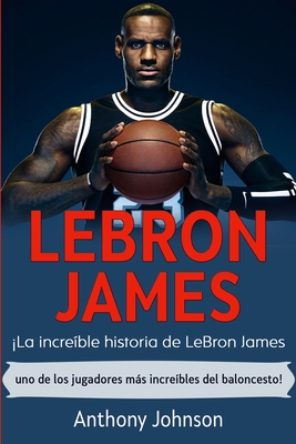 LeBron James: La increble historia de LeBron James - uno de los jugadores ms increbles del baloncesto! - Johnson, Anthony