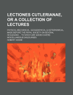 Lectiones Cutlerianae, or a Collection of Lectures; Physical, Mechanical, Geographical & Astronomical, Made Before the Royal Society on Several Occasi
