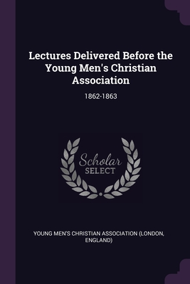 Lectures Delivered Before the Young Men's Christian Association: 1862-1863 - Young Men's Christian Association (Londo (Creator)