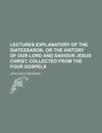 Lectures Explanatory of the Diatessaron, or the History of Our Lord and Saviour Jesus Christ, Collected from the Four Gospels