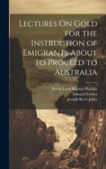 Lectures On Gold for the Instruction of Emigrants About to Proceed to Australia