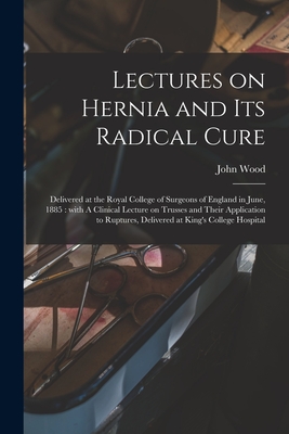 Lectures on Hernia and Its Radical Cure: Delivered at the Royal College of Surgeons of England in June, 1885: With A Clinical Lecture on Trusses and Their Application to Ruptures, Delivered at King's College Hospital - Wood, John