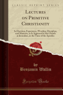 Lectures on Primitive Christianity: In Doctrine, Experience, Worship, Discipline, and Manners, as It Appeared in the Church at Jerusalem, in the Time of the Apostles (Classic Reprint)