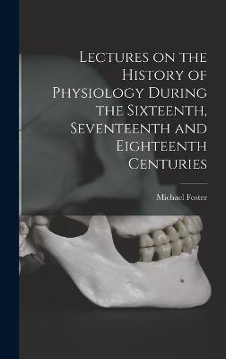 Lectures on the History of Physiology During the Sixteenth, Seventeenth and Eighteenth Centuries - Foster, Michael
