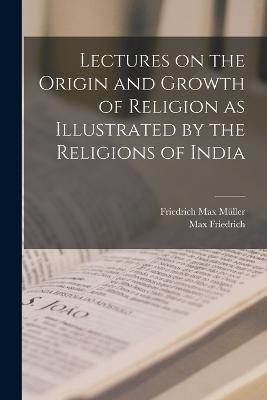 Lectures on the Origin and Growth of Religion as Illustrated by the Religions of India - Mller, Friedrich Max, and Friedrich, Max