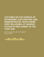Lectures on the Science of Astronomy, Explanatory and Demonstrative, Which Were First Delivered, at Various Places in New-Jersey, in the Year 1820: With a Glossary and Supplement (Classic Reprint)