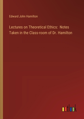 Lectures on Theoretical Ethics: Notes Taken in the Class-room of Dr. Hamilton - Hamilton, Edward John