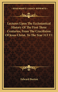 Lectures Upon the Ecclesiastical History of the First Three Centuries, from the Crucifixion of Jesus Christ, to the Year 313 V1