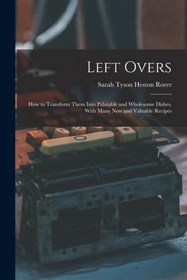 Left Overs: How to Transform Them Into Palatable and Wholesome Dishes, With Many New and Valuable Recipes - Rorer, Sarah Tyson Heston