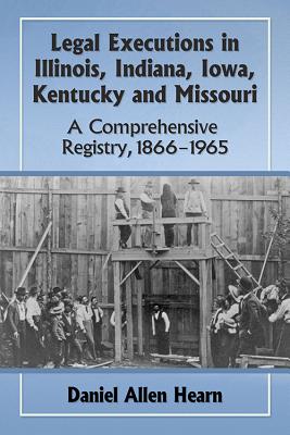 Legal Executions in Illinois, Indiana, Iowa, Kentucky and Missouri: A Comprehensive Registry, 1866-1965 - Hearn, Daniel Allen