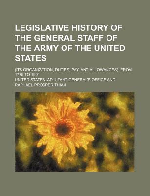 Legislative History of the General Staff of the Army of the United States (Its Organization, Duties, Pay, and Allowances), from 1775 to 1901 - Office, United States Adjutant-General'