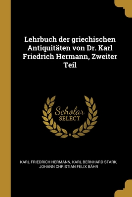 Lehrbuch Der Griechischen Antiquit?ten Von Dr. Karl Friedrich Hermann, Zweiter Teil - Hermann, Karl Friedrich, and Stark, Karl Bernhard, and B?hr, Johann Christian Felix