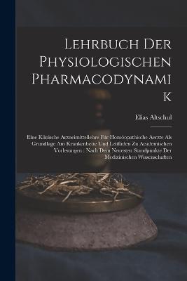 Lehrbuch Der Physiologischen Pharmacodynamik: Eine Klinische Arzneimittellehre Fr Homopathische Aerzte Als Grundlage Am Krankenbette Und Leitfaden Zu Academischen Vorlesungen: Nach Dem Neuesten Standpunkte Der Medizinischen Wissenschaften - Altschul, Elias