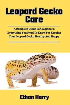 Leopard Gecko Care: A Complete Guide For Beginners: Everything You Need To Know For Keeping Your Leopard Gecko Healthy And Happy - Harry, Ethan