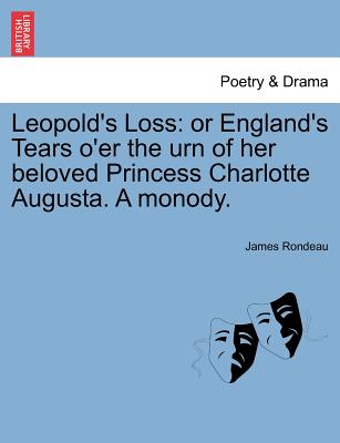 Leopold's Loss: Or England's Tears O'Er the Urn of Her Beloved Princess Charlotte Augusta. a Monody. - Rondeau, James