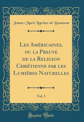 Les Amricaines, Ou La Preuve de la Religion Chrtienne Par Les Lumires Naturelles, Vol. 5 (Classic Reprint) - Beaumont, Jeanne-Marie Leprince De