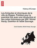 Les Antiquitez Et Chroniques de La Ville de Dieppe. Publiees Pour La Premiere Fois Avec Une Introduction Et Des Notes Historiques Par MM. Michel Hardy, Guerillon Et L'Abbe Sauvage.