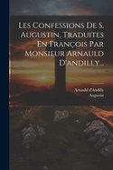 Les Confessions de S. Augustin, Traduites En Fran?ois Par Monsieur Arnauld d'Andilly...