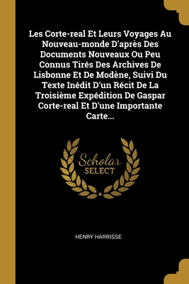 Les Corte-Real Et Leurs Voyages Au Nouveau-Monde d'Apr?s Des Documents Nouveaux Ou Peu Connus Tir?s Des Archives de Lisbonne Et de Mod?ne, Suivi Du Texte In?dit d'Un R?cit de la Troisi?me Exp?dition de Gaspar Corte-Real Et d'Une Importante Carte... - Harrisse, Henry