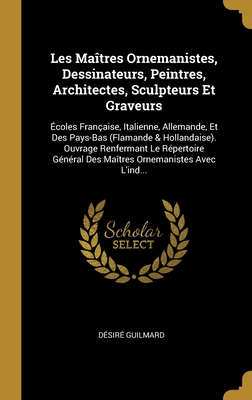 Les Ma?tres Ornemanistes, Dessinateurs, Peintres, Architectes, Sculpteurs Et Graveurs: ?coles Fran?aise, Italienne, Allemande, Et Des Pays-Bas (Flamande & Hollandaise). Ouvrage Renfermant Le R?pertoire G?n?ral Des Ma?tres Ornemanistes Avec l'Ind... - Guilmard, D?sir?